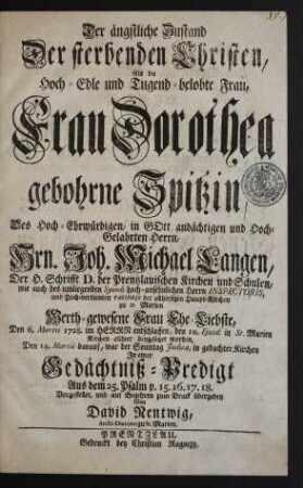 Der ängstliche Zustand Der sterbenden Christen : Als die Hoch-Edle und Tugend-belobte Frau, Frau Dorothea gebohrne Spitzin, Des Hoch-Ehrwürdigen, in Gott andächtigen und Hoch-Gelahrten Herrn, Hrn. Joh. Michael Langen, Der H. Schrifft D. der Prentzlauischen Kirchen und Schulen, wie auch des umliegenden Synodi hoch-ansehnlichen Herrn Inspectoris, und Hoch-verdienten Pastoris der allhiesigen Haupt-Kirchen zu St. Marien Werth-gewesene Frau Ehe-Liebste, Den 6. Martii 1728. im Herrn entschlaffen, den 10. Ejusd. in St. Marien Kirchen allhier beygesetzet worden