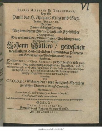 Paulus Militans Et Triumphans, Das ist: Pauli des H. Apostels Krieg und Sieg : Aus der 2. Tim. 4. v. 7. & 8. Gezeiget In einer einfältigen Predigt/ Bey ... Leichbestattung Des ... Herrn Johann Müllers/ gewesenen treufleissigen Hoch-Adelichen Huttenischen Pfarrers und Seelensorgers zu Birckenfeld/ und Ermershausen/ [et]c. Welcher den 20. Octobr. Anno 1662. ... entschlaffen/ und daselbsten den 24. ... zur Erden bestattet worden