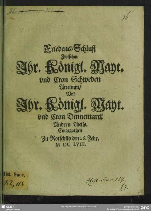 Friedens-Schluß Zwischen Ihr. Königl. Mayt. vnd Cron Schweden An einem, Vnd Ihr. Königl. Mayt. vnd Cron Dennemarck Andern Theils : Eingegangen Zu Rotschild den 26. Febr. M DC LVIII.