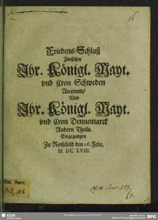 Friedens-Schluß Zwischen Ihr. Königl. Mayt. vnd Cron Schweden An einem, Vnd Ihr. Königl. Mayt. vnd Cron Dennemarck Andern Theils : Eingegangen Zu Rotschild den 26. Febr. M DC LVIII.