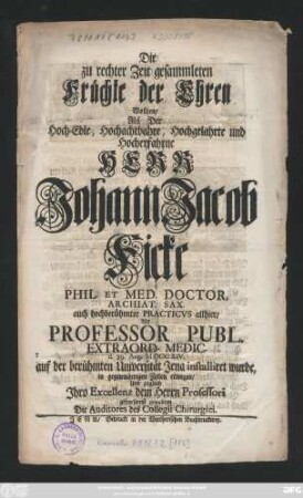 Die zu rechter Zeit gesammleten Früchte der Ehren Wollten, Als Der Hoch-Edle, Hochachtbahre, Hochgelahrte und Hocherfahrne Herr Johann Jacob Ficke Phil. Et Med. Doctor, Archiat. Sax. auch hochberühmter Practicvs allhier, Als Professor Publ. Extraord. Medic. d. 29. Aug. MDCCXIV. auf der berühmten Universität Jena installiret wurde, in gegenwärtigen Zeilen erwegen, und ... gratuliren Die Auditores des Collegii Chirurgici