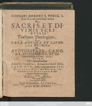 Conradi Horneii S. Theol. L. & in ill. acad. Iulia Prof. ordin. De Sacris Et Divinis Scripturis Tractatus Theologicus : Quo Vera Antiqua Et Catholica Doctrina De Auctoritate, Canone, Sufficientia, Et Interpretatione Scripturae, Octo disputationibus Adversus Pontificios, & inprimis Card. Bellarminum, eiusq[ue] propugnatorem Jac. Gretserum, Mart. item Becanum, Jac. Gordonum Huntlaeum & alios denuo adseritur ac defenditur