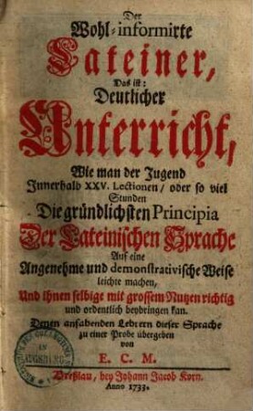 Der wohlinformirte Lateiner : d.i. deutlicher Unterricht, wie man der Jugend innerhalb 25 Lectionen, oder soviel Stund die gründlichsten Principia der lateinischen Sprache bey bringen kan, 1