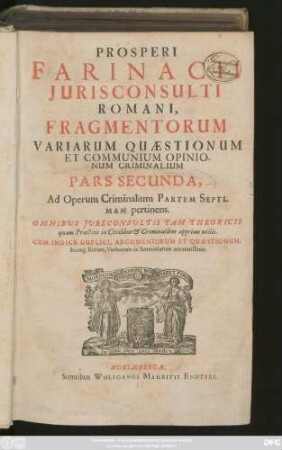 Prosperi Farinacii Iurisconsulti Romani, Fragmentorum Variarum Quaestionum Et Communium Opinionum Criminalium Pars Secunda : Ad Operum Criminalium Partem Septimam pertinens ; Omnibus Iureconsultis Tam Theoricis quam Practicis in Civilibus & Criminalibus apprime utilis ; Cum Indice Duplici, Argumentorum Et Quaestionum, Itemq[ue] Rerum, Verborum ac Sententiarum accuratissimo
