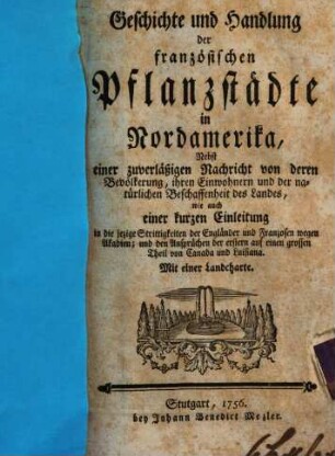Geschichte und Handlung der französischen Pflanzstädte in Nordamerika : Nebst einer zuverläßigen Nachricht von deren Bevölkerung, ihren Einwohnern, und der natürlichen Beschaffenheit des Landes, wie auch einer kurzen Einleitung in die jezige Strittigkeiten der Engländer und Franzosen wegen Akadien; und den Ansprüchen der erstern auf einen grossen Theil von Canada und Luisiana. Mit einer Landcharte