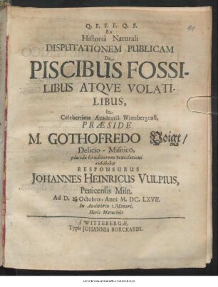 Ex Historia Naturali Disputationem Publicam De Piscibus Fossilibus Atque Volatilibus, In Celeberrima Academia Wittebergensi, Praeside M. Gothofredo Voigt/ Delicio-Misnico, placide Eruditorum ventilationi exhibebit Responsurus Johannes Heinricus Vulpius, Penicensis Misn. Ad D. 2. Octobris, Anni MDCLXVII. ...