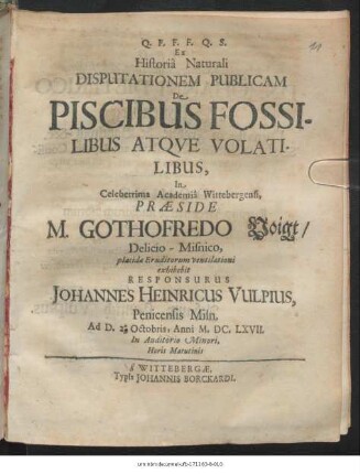 Ex Historia Naturali Disputationem Publicam De Piscibus Fossilibus Atque Volatilibus, In Celeberrima Academia Wittebergensi, Praeside M. Gothofredo Voigt/ Delicio-Misnico, placide Eruditorum ventilationi exhibebit Responsurus Johannes Heinricus Vulpius, Penicensis Misn. Ad D. 2. Octobris, Anni MDCLXVII. ...