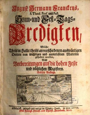 August Hermann Franckens, S. Theol. Prof. und Past. Sonn- und Fest-Tags-Predigten : Welche Theils in Halle, theils an verschiedenen auswärtigen Oertern von wichtigen und auserlesenen Materien gehalten worden, Nebst Vorbereitungen auf die hohen Fest und nützlichen Registern
