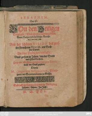 SERAPHIM,|| Das ist:|| VOn den Heiligen || Engelein/ Vnd jhrem fürnembsten || Ampt/ kurtzer vnd einfeltiger Bericht.|| Aus der schönen VISION des gros=||sen Propheten ESAIAE, am Sech=||sten Capitel.|| Jn zwo Predigten vorfasset/|| Vnnd gethan zu Jehna/ inn der Stadt || vnd Pfarrkirchen.|| Jetzt aber vffs New corrigiret/ vnd zum Andern || mahl inn Druck gegeben/|| Durch || M. Gregorium Strigenicium, Pfarr=||herrn vnd Superintendenten zu Meissen.||