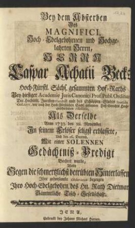 Bey dem Absterben Des ... Herrn Caspar Achatii Becks ... Hoch-Fürstl. Sächs. gesammten Hof-Raths Bey hiesiger Academie Juris Canonici Prof. ... Der .... Juristen-Facultät und des Schöppen-Stuhls Præsidis Ordinarii ... Als Derselbe Anno 1733. den 28. November Jn seinem Erlöser seligst erblassete, Und den 26. Decemb. Mit einer Solennen Gedächtniß-Predigt Beehret wurde, Wolte ... Jhre gehorsamste Observance bezeugen