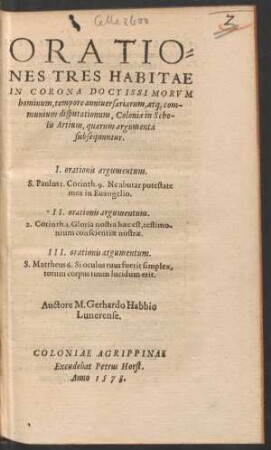 ORATIO=||NES HABITAE || IN CORONA DOCTISSIMORVM || hominum, ... || Coloniae in Scho-||lis Artium, ... || I. orationis argumentum.|| S.Paulus 1. Corinth. 9. Ne abutar potestate || mea in Euangelio.|| II. orationis argumentum.|| 2. Corinth. 1. Gloria nostra haec est,testimo-||nium conscientiae nostrae.|| III. orationis argumentum.|| S. Mattheus 6. Si oculus tuus fuerit simplex,|| totum corpus tuum lucidum erit.|| Auctore M. Gerhardo Habbio || Lunerense.||