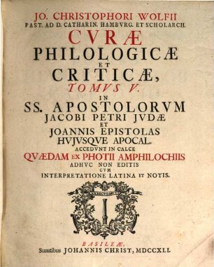 Jo. Christophori Wolfii Past. Ad D. Catharin. Hamburgens. Et Scholarch. Curae Philologicae Et Criticae ... : Quibus Integritati Contextus Graeci Consulitur, Sensus Verborum Ex Praesidiis Philologicis Illustratur, Diversae Interpretum Sententiae Summatim Enarrantur, Et Modesto Examini Subiectae Vel Approbantur Vel Repelluntur, 5. In SS. Apostolorum Jacobi Petri Judae Et Joannis Epistolas Huiusque Apocal. : Accedunt In Calce Quaedam Ex Photii Amphilochiis Adhuc Non Editis Cum Interpretatione Latina Et Notis