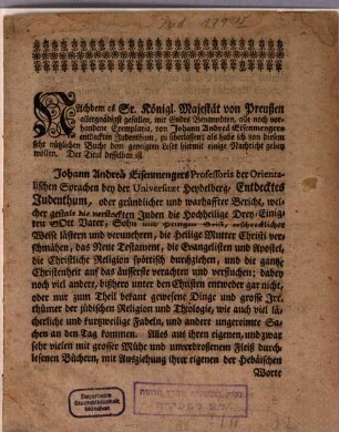 Nachdem es Sr. Königl. Majestät von Preußen allergnädigst gefallen, mir Endes Benanndten, alle noch vorhandene Exemplaria, von Johann Andreä Eisenmengers entdeckten Judenthum, zu überlassen, als habe ich von diesem sehr nützlichen Buche dem geneigten Leser hiermit einige Nachricht geben wollen