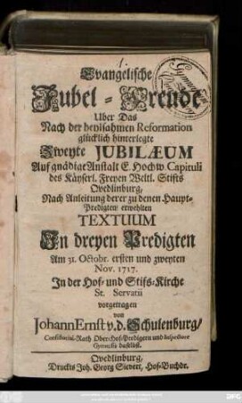 Evangelische Jubel-Freude Uber Das Nach der heylsamen Reformation glücklich hinterlegte Zweyte Jubilæum : Auf gnädige Anstalt E. Hochw. Capituli des Käyserl. Freyen Weltl. Stifts Qvedlinburg, Nach Anleitung derer zu denen Haupt-Predigten erwehlten Textuum Jn dreyen Predigten Am 31. Octobr. ersten und zweyten Nov. 1717. Jn der Hof- und Stifts-Kirche St. Servatii vorgetragen