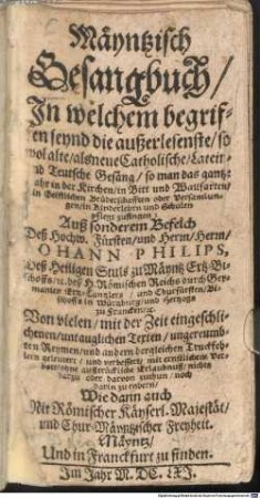 Mäyntzisch Gesangbuch : Jn welchem begriffen seynd die außerlesenste, so wol alte, als neue Catholische, Latein- und Teutsche Gesäng, so man das gantze Jahr in der Kirchen ... pflegt zusingen ... Von vielen, mit der Zeit eingeschlichenen, untauglichen Texten, ungereumbten Reymen, und andern dergleichen Truckfehlern geleutert, und verbessert ...
