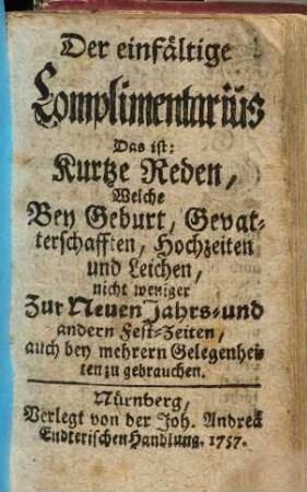 Der einfältige Complimentarius Das ist: Kurtze Reden, Welche Bey Geburt, Gevatterschafften, Hochzeiten und Leichen, nicht weniger Zur Neuen Jahrs- und anderen Fest-Zeiten, auch bey mehrern Gelegenheiten zu gebrauchen