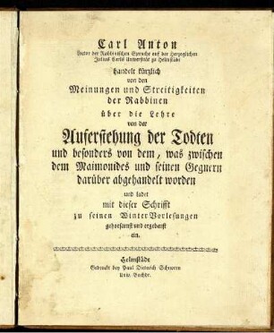 Carl Anton Lector der Rabbinischen Sprache auf der Herzoglichen Julius Carls Universität zu Helmstädt handelt kürzlich von den Meinungen und Streitigkeiten der Rabbinen über die Lehre von der Auferstehung der Todten und besonders von dem, was zwischen dem Maimonides und seinen Gegnern darüber abgehandelt worden und ladet mit dieser Schrifft zu seinen WinterVorlesungen gehorsamst und ergebenst ein.