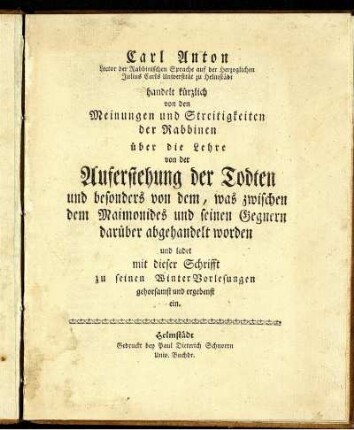Carl Anton Lector der Rabbinischen Sprache auf der Herzoglichen Julius Carls Universität zu Helmstädt handelt kürzlich von den Meinungen und Streitigkeiten der Rabbinen über die Lehre von der Auferstehung der Todten und besonders von dem, was zwischen dem Maimonides und seinen Gegnern darüber abgehandelt worden und ladet mit dieser Schrifft zu seinen WinterVorlesungen gehorsamst und ergebenst ein.