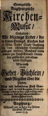 Evangelisch-Augspurgische Kirchen-Music : Enthaltend: Alle diejenige Lieder, die in denen Evang. Kirchen des h. Röm. Reichs Stadt Augspurg bey dem öffentlichen Gottesdienst gesungen werden ; Benebenst vielen andern zur Hauß-Andacht dienenden geistreichen und erbaulichen Gesängen. Wie auch einem Gebet-Büchlein und Register über die Lieder