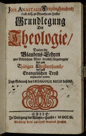 Joh. Anastasii Freylinghausens, Past. Adj. zu Glaucha an Halle, Grundlegung Der Theologie : Darinn die Glaubens-Lehren aus Göttlichem Wort deutlich fürgetragen, Und zum Thätigen Christenthumb, wie auch Evangelischen Trost angewendet werden ; Zum Gebrauch des Pædagogii Regii daselbst