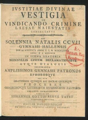 Iustitiae Divinae Vestigia In Vindicando Crimine Laesae Maiestatis Consectatus : Ad Solennia Natalis CCVII Gymnasii Hallensis Die 28 Augusti Anni P. C. N. MDCCLXXII ... In Scena Oratoria Nonnulis Civium Declamationibus Atque Dialogis Celebranda Amplissimos Gymnasii Patronos Ephorosque Nec Non Gravissimos Quosque Rei Sacrae Civilisque Proceres Generososque Litterarum Humaniorum Fautores Precibus Humanissimis Convocat Johannes Gottofredus Taust Gymnasii Rector