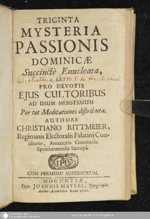 Triginta Mysteria Passionis Dominicae : Succinctè Enucleata, Et Pro Devotis Ejus Cultoribus Ad Usum Menstruum Per tot Meditationes distributa