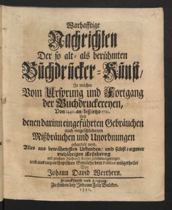 Warhafftige Nachrichten Der so alt- als berühmten Buchdrucker-Kunst : In welchen Vom Ursprung und Fortgang der Buchdruckereyen, Von 1440. an, biß ietzo 1721. Und denen darinn eingeführten Gebräuchen auch eingeschlichenen Mißbräuchen und Unordnungen gehandelt wird ; Alles aus bewährtesten Urkunden, und selbst-eigener vieljährigen Erfahrung mit großem Fleiß und Kosten zusammengetragen und aus unpartheyischen Gemüthe dem Publico mitgetheilet