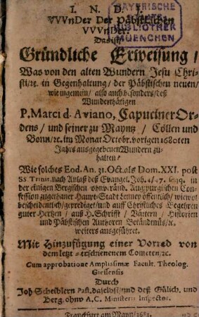 VVvnder Der Päbstlichen VVvnder. Das ist, Gründliche Erweisung, Was von den alten Wundern Jesu Christi, &c. in Gegenhaltung, der Päbstischen neuen, wie ingemein, also auch besonders, deß Wunderthätigen P. Marci d. Aviano, CapucinerOrdens, und seiner zu Mayntz, Cöllen und Bonn, &c. im Monat Octobr. vorigen 1680ten Jahrs ausgegebenen Wundern zuhalten? : Wie solches Eod. An. 31. Oct. als Dom. XXI. post SS. Trinit. ... in der einigen Bergischen ohnveränd. Augspurgischen Confession zugethaner Haupt-Stadt Lennep öffentlich, wiewol bescheidentlich, geprediget und ... weiters ausgeführet ; Mit Hinzufügung einer Vorred von dem letzt-erschienenem Cometen, &c.