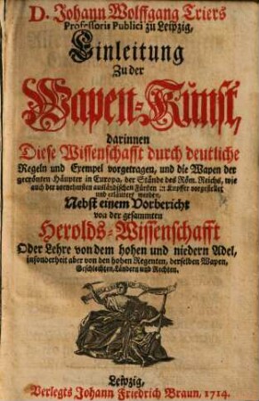 Johann Wolfgang Triers Professoris Publici zu Leipzig, Einleitung Zu der Wapen-Kunst : darinnen diese Wissenschafft durch deutliche Regeln und Exempel vorgetragen, und die Wapen der gecrönten Häupter in Europa, der Stände des Röm. Reichs, wie auch der vornehmsten ausländischen Fürsten in Kupffer vorgestellet und erläutert werden ; nebst einem Vorbericht von der gesammten Heroldswissenschafft Oder Lehre von dem hohen und niedern Adel, insonderheit aber von den hohen Regenten, derselben Wapen, Geschlechten, Laendern und Rechten