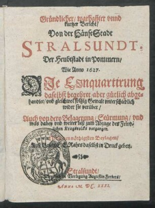 Gründlicher/ warhaffter unnd kurtzer Bericht/ Von der HänseStadt Stralsundt, Der Heubtstadt in Pommern : Wie Anno 1627. Die Einquartirung daselbst begehret/ aber gütlich abgehandlet/ und gleichwol folgig Gewalt unterschiedlich wider sie verübet/ Auch von dero Belagerung/ Stürmung/ und was dabey und weiter biß zum Abzuge des Feindlichen Kriegsvolcks vorgangen. Nebst den nöthigsten Beylagen ...