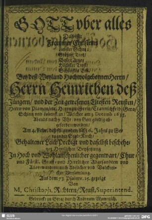 Gott vber alles Das ist: Frommer Christenn Liebster Schatz, Größter Trotz, Bester Artzt, Höchster Trost, Schönstes Erb : Bey deß ... Herrn Heinrichen deß Jüngern, vnd der Zeit gewesenen Eltesten Reußen, Herrn von Plawen, etc. Herrn zu Greitz, Crannichfeld, Gera, Schleitz vnd Lobenstein, Welcher am 3. Decemb 1635. Abends nach 9 Vhr, von Gott gnedig abgefordert worden, Am 4. Febr. deß folgenden 1636. Jahrs zu Gera in der Stadt Kirch, Gehaltener LeichPredigt und daselbst beschehener Herrlicher Beysetzung In ... gegenwart, Chur- vnd Fürstl. Graff- vnd Herrlicher Abgesandten vnd Anverwandten, auch Adelicher vnd Volckreicher Versamlung. Aus dem 73. Psalm v. 25. gezeigt