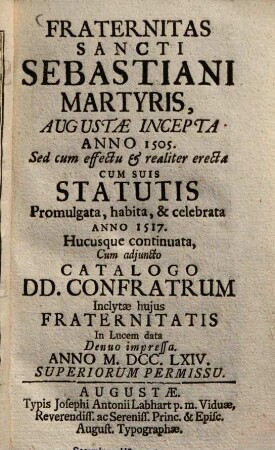 Fraternitas S. Sebastiani, martyris, Augustae incepta a. 1505 : Sed cum effectu & realiter erecta, cum suis Statutis promulgata, habita & celebrata anno 1517, hucusque continuata, cum adjuncto Catalogo Donunorum Confratrum ; Inclytae hujus fraternitatis In lucem data anno ...