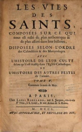 Les Vies Des Saints, Composées Sur Ce Qui nous est resté de plus authentique & de plus assuré dans leur histoire, Disposées Selon L'Ordre des Calendriers & des Martyrologes : Avec L'Histoire De Leur Culte selon qu'il est établi dans l'Eglise Catholique. Et L'Histoire Des Autres Festes de l'année, Tome V.. Contenant le mois de May