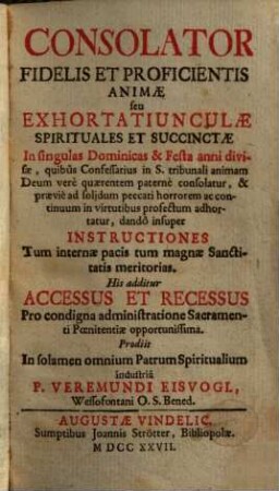 Consolator Fidelis Et Proficientis Animae seu Exhortatiunculae Spirituales Et Succinctae : In singulas Dominicas & Festa anni divisae ... ; dandô insuper Instructiones Tum internae pacis tum magnae Sanctitatis meritorias ...