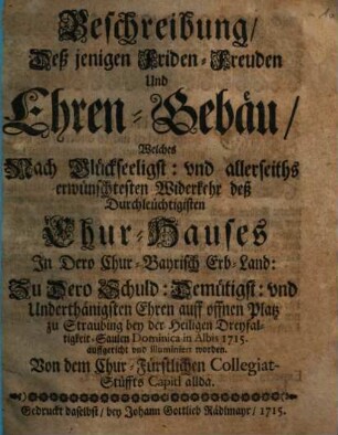 Beschreibung, Deß jenigen Friden- Freuden Und Ehren-Gebäu, Welches Nach Glückseeligst: vnd allerseiths erwünschtesten Widerkehr deß Durchleüchtigisten Chur-Hauses In Dero Chur-Bayrisch Erb-Land: Zu Dero Schuld: Demütigst: vnd Underthänigsten Ehren auff offnen Platz zu Straubing bey der Heiligen Dreyfaltigkeit-Saulen Dominica in Albis auffgericht vnd illuminiert worden. Von dem Chur-Fürstlichen Collegiat-Stüffts Capitl allda