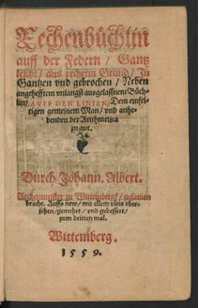 Rechenbüchlin || auff der Federn/ Gantz || leicht/ aus rechtem Grund/ Jn || Gantzen vnd gebrochen/ Neben || angehefftem vnlangst ausgelassnem Büch=||lin/ AVFF DEN LINIEN/ Dem einfel=||tigen gemeinem Man/ vnd anhe=||benden der Arithmetica || zu gut.|| Durch Johann. Albert.|| Rechenmeister zu Wittembergk/ zusamen||bracht. Auffs new/ mit allem vleis vber=||sehen/ gemehrt/ vnd gebessert/|| zum dritten mal.||