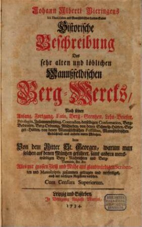Johann Alberti Bieringens S.S. Theol. Cultor. und Mannßfeldischen Landes-Kindes Historische Beschreibung Des sehr alten und löblichen Mannßfeldischen Berg-Wercks : Nach seinen Anfang, Fortgang, Fatis, Berg-Grentzen, Lehn-Briefen, Privilegiis, Zusammensetzung, Contracten, derselbigen Confirmation, Berg-Bedienten, Berg-Ordnung, Abschieden, von denen Schmeltz-Hütten, Seyger-Hütten, von denen Mannßfeldischen Fossilibus, Mannßfeldischen Gedächtniß- und andern raren Müntzen. Item Von dem Ritter St. Georgen, warum man solchen auf denen Müntzen geführet, samt andern merckwürdigen Berg-Nachrichten und Berg-Terminis, &c. &c.
