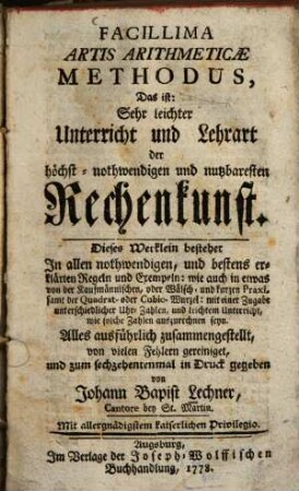 Facillima artis arithmeticae methodus, das ist: Sehr leichter Unterricht und Lehrart der höchst-nothwendigen und nutzbaresten Rechenkunst : dieses Werklein bestehet in allen nothwendigen ... Regeln u. Exemplen: wie auch in etwas v. d. Kaufmännischen, oder Wälsch- u. kurzen Praxi, samt der Quadrat- oder Cubic-Wurzel: mit e. Zugabe unterschiedl. Uhr-Zahlen ... ; alles ausführlich zsgest., von vielen Fehlern gereiniget