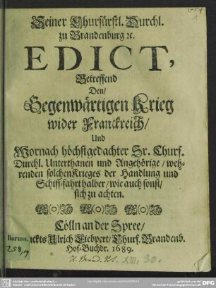 Seiner Churfürstl. Durchl. zu Brandenburg &c. Edict, Betreffend Den, Gegenwärtigen Krieg wider Franckreich, Und Wornach höchstgedachter Sr. Churf. Durchl. Unterthanen und Angehörige, wehrenden solchen Krieges der Handlung und Schiff-fahrt halber, wie auch sonst, sich zu achten