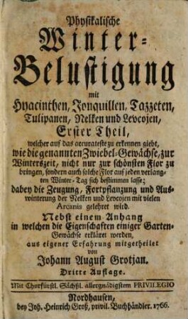 Physikalische Winter-Belustigung mit Hyacinthen, Jonquillen, Tazzeten, Tullipanen, Nelken und Levcojen, Erster Theil. welcher auf das accurateste zu erkennen giebt, wie die genannten Zwiebel-Gewächse, zur Winterszeit, nicht nur zur schönsten Flor zu bringen ... ;dabey die Zeugung, Fortpflanzung und Auswinterung der Nelken und Levcojen ... gelehret wird