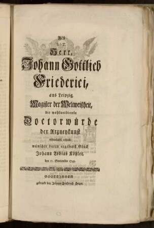 Als S.T. Herr, Johann Gottlieb Friederici, aus Leipzig, Magister der Weltweißheit, die wohlverdiente Doctorwürde der Arzneykunst rühmlichst erhielt wünschte darzu ergebenst Glück Johann Tobias Köhler, den 17. September 1745.