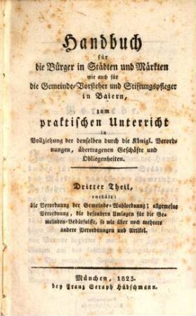 Handbuch für die Bürger in Städten und Märkten für die Gemeinde-Vorsteher und Stiftungspfleger in Baiern : zum praktischen Unterricht in Vollziehung der denselben durch die Königlichen Verordnungen übertragenen Geschäfte und Obliegenheiten, Dritter Theil. Enthält: die Verordnung der Gemeinde-Wahlordnung; allgemeine Verordnung, die besondern Umlagen für die Gemeinden-Bedürfnisse, so wie über noch mehrere andere Verordnungen und Artikel
