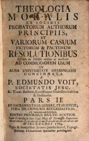 Theologia Moralis : Ex Solidis Probatorum Auctorum Principiis Et Variorum Casuum fictorum, & factorum Resolutionibus, usitato in Scholis Ordine, ac Methodo Ad Commodiorem Usum In Alma Universitate Herbipolensi, 2. De Sacramentis In Genere, Et In Specie, Item De Censuris Ecclesiasticis, Et Irregularitatibus