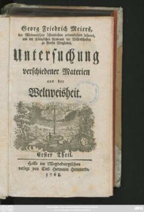 Theil 1: Georg Friedrich Meiers, der Weltweisheit öffentlichen ordentlichen Lehrers und der Königlichen Academie der Wissenschaften zu Berlin Mitgliedes, Untersuchung verschiedener Materien aus der Weltweisheit