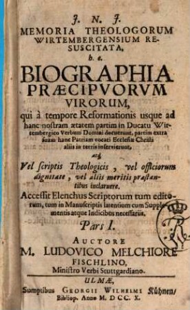Memoria Theologorum Wirtembergensium Resuscitata, h.e. Biographia Præcipvorvm Virorum, qui à tempore Reformationis usque ad hanc nostram ætatem partim in Ducatu Wirtembergico Verbum Domini docuerunt, partim extra suam hanc Patriam vocati Ecclesiæ Christi aliis in terris inservierunt, atq[ue] Vel scriptis Theologicis, vel officiorum dignitate, vel aliis meritis præstantibus inclaruere : Accessit Elenchus Scriptorum tum editorum, tum in Manuscriptis latentium cum Supplementis atque Indicibus necessariis, Pars I.