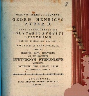 Ordinis iuridici decanus Georg. Henricus Ayrer D. viri praeclarissimi Polycarpi Augusti Leisching, artium liberalium magistri, solemnia inauguralia indicit, breviter simul disquirens An et quatenus Institutionum Iustinianearum methodus doctrinae iuris publici I. R. G. accommodari possit?