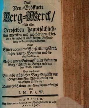 Das Neu-Eröffnete Berg-Werck : Mit allen Deroselben hauptsächlichsten Wercken und zubehörigen Theilen, so wohl in einer kurtzen Beschreibung als dazu nöhtigen Kupffern ; Samt Einer accuraten Vorstellung sämtlicher Berg-Beamten und deren Fonctionen ; Nebst einen Entwurff aller bekanten Berg-Wercke in Europa und andern Welt-Theilen ; Wozu angehänget Ein sehr nützliches Berg-Register der Bergmännischen Redens-Arten mit beygefügter Erklährung