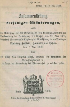 Zusammenstellung derjenigen Abänderungen, welche die Ausweisung für das Verfahren bei den Vermessungsarbeiten zur Vorbereitung der Ausführung des Gesetzes vom 21. Mai 1861, betreffend die anderweitige Regelung der Grundsteuer, in den Provinzen Schleswig-Holstein, Hannover und Hessen, vom 7. Mai 1868, sowie der Erlaß von demselben Tage, betreffend die Einrichtung des Vermessungswesens e[t]c., in Folge der Anwendung des Metermaaßes zu erleiden haben