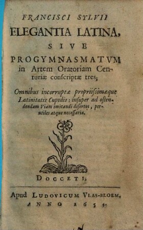 Francisci Sylvii Elegantia Latina, Sive Progymnasmatvm in Artem Oratoriam Centuriae conscriptae tres : Omnibus incorruptae propriissimaeque Latinitatis Cupidis ... necessariae