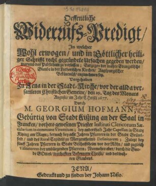 Oeffentliche Widerrufs-Predigt/ In welcher Wohl erwogen/ und in Göttlicher heiliger Schrifft recht gegründete Ursachen gegeben werden/ warumb das Pabstthum zu verlassen; Entgegen der wahre Evangelische Glaube in der Lutherischen Kirchen/ Augspurgischer Bekäntnüß/ anzunehmen sey : Vorgehalten Zu Jena in der Stadt-Kirche/ vor der allda versamleten Christlichen Gemeine/ den 29. Tag des Monats Augusti/ im Jahr Christi 1677.